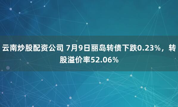 云南炒股配资公司 7月9日丽岛转债下跌0.23%，转股溢价率52.06%