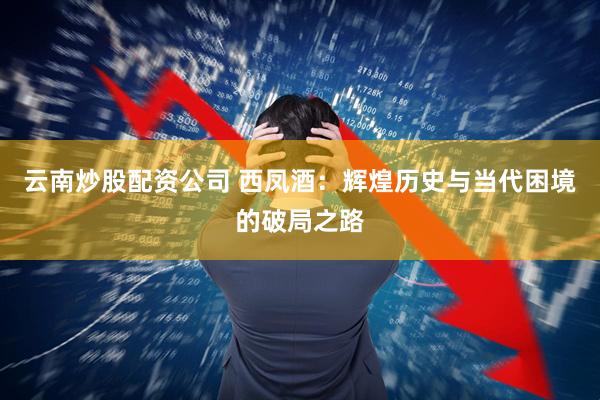 云南炒股配资公司 西凤酒：辉煌历史与当代困境的破局之路