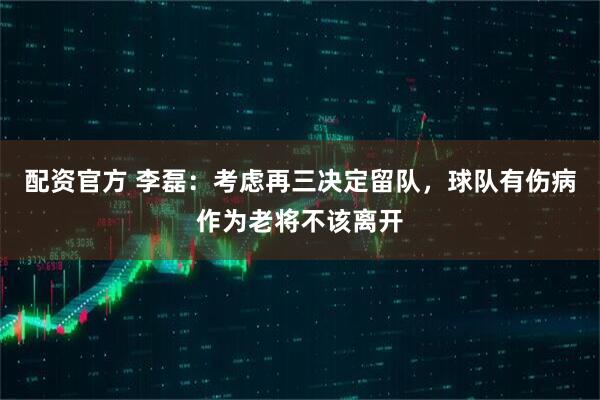 配资官方 李磊：考虑再三决定留队，球队有伤病作为老将不该离开