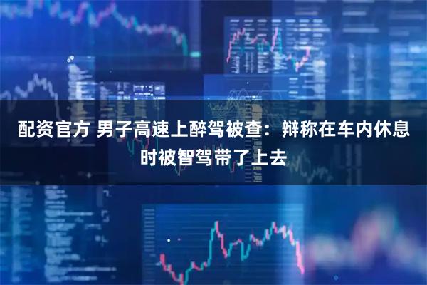 配资官方 男子高速上醉驾被查：辩称在车内休息时被智驾带了上去