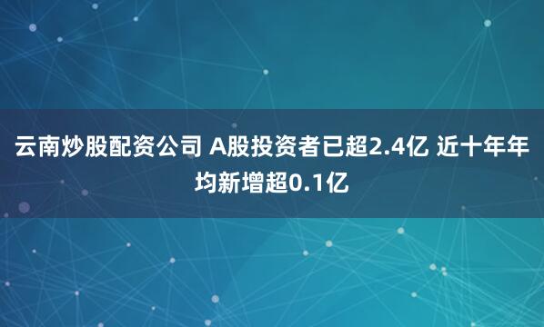 云南炒股配资公司 A股投资者已超2.4亿 近十年年均新增超0.1亿