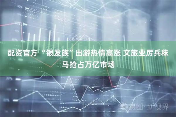 配资官方 “银发族”出游热情高涨 文旅业厉兵秣马抢占万亿市场