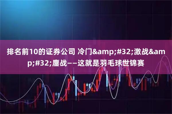 排名前10的证券公司 冷门&#32;激战&#32;鏖战——这就是羽毛球世锦赛