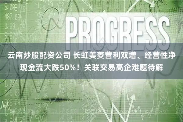 云南炒股配资公司 长虹美菱营利双增、经营性净现金流大跌50%！关联交易高企难题待解