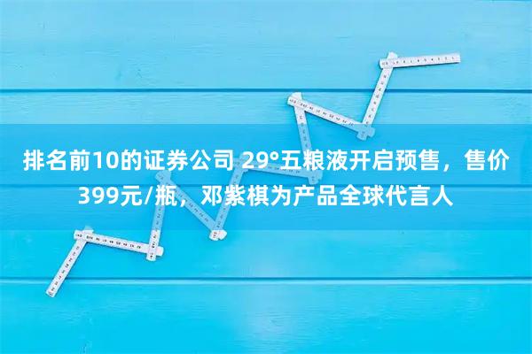 排名前10的证券公司 29°五粮液开启预售，售价399元/瓶，邓紫棋为产品全球代言人