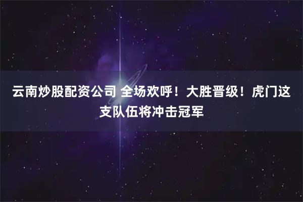 云南炒股配资公司 全场欢呼！大胜晋级！虎门这支队伍将冲击冠军