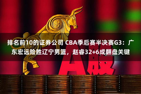 排名前10的证券公司 CBA季后赛半决赛G3：广东宏远险胜辽宁男篮，赵睿32+6成翻盘关键