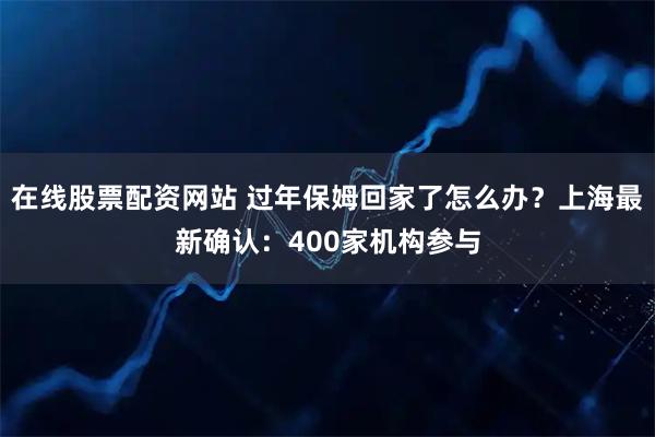 在线股票配资网站 过年保姆回家了怎么办？上海最新确认：400家机构参与