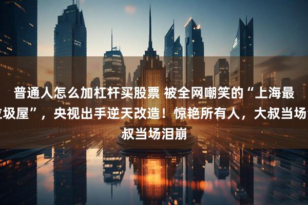 普通人怎么加杠杆买股票 被全网嘲笑的“上海最壕垃圾屋”，央视出手逆天改造！惊艳所有人，大叔当场泪崩