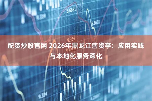配资炒股官网 2026年黑龙江售货亭：应用实践与本地化服务深化