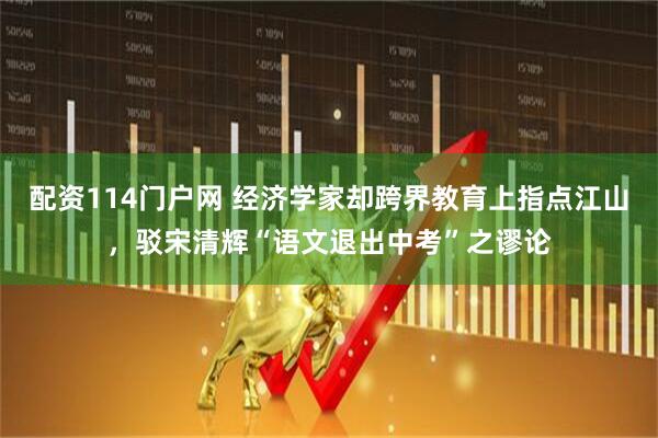 配资114门户网 经济学家却跨界教育上指点江山，驳宋清辉“语文退出中考”之谬论