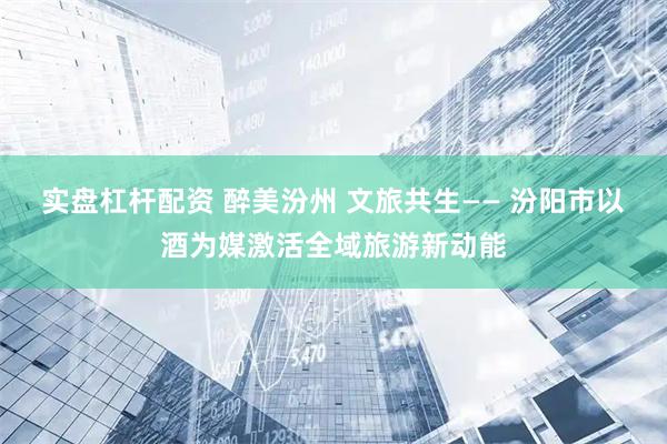 实盘杠杆配资 醉美汾州 文旅共生—— 汾阳市以酒为媒激活全域旅游新动能