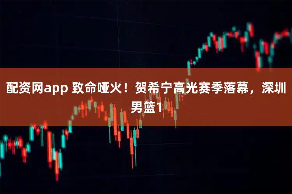 配资网app 致命哑火！贺希宁高光赛季落幕，深圳男篮1