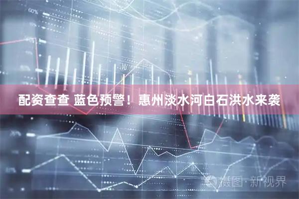 配资查查 蓝色预警！惠州淡水河白石洪水来袭
