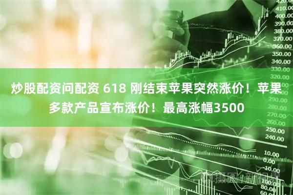 炒股配资问配资 618 刚结束苹果突然涨价！苹果多款产品宣布涨价！最高涨幅3500