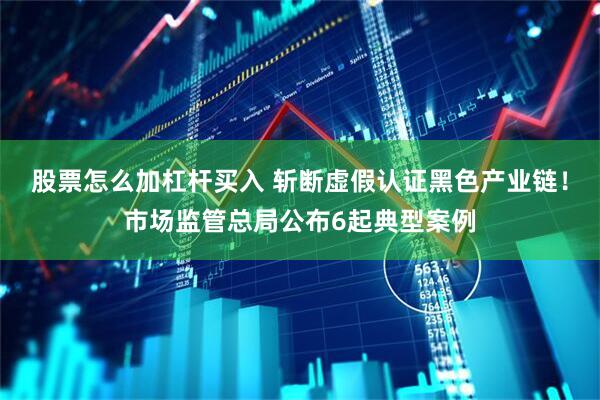 股票怎么加杠杆买入 斩断虚假认证黑色产业链！市场监管总局公布6起典型案例