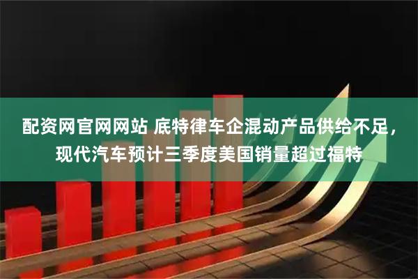 配资网官网网站 底特律车企混动产品供给不足，现代汽车预计三季度美国销量超过福特