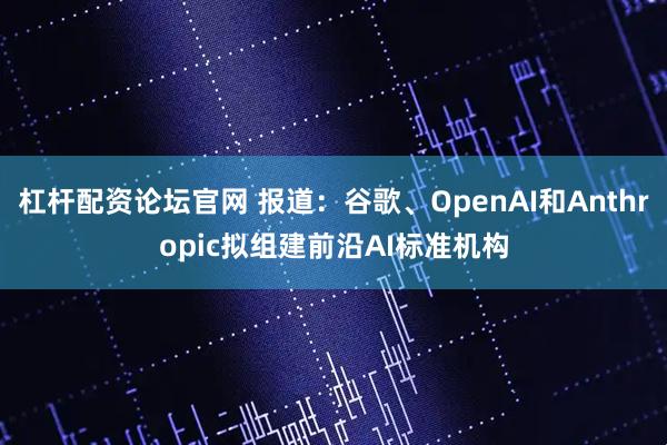 杠杆配资论坛官网 报道：谷歌、OpenAI和Anthropic拟组建前沿AI标准机构